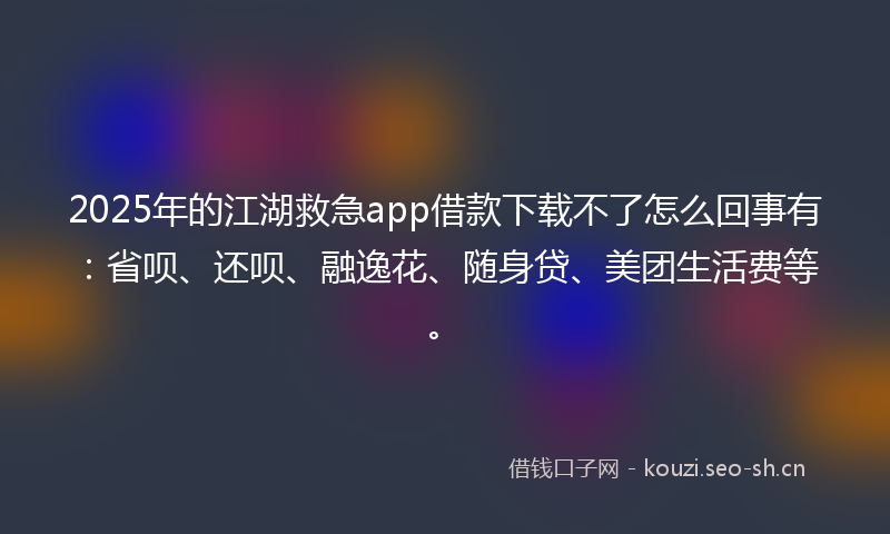 2025年的江湖救急app借款下载不了怎么回事有：省呗、还呗、融逸花、随身贷、美团生活费等。