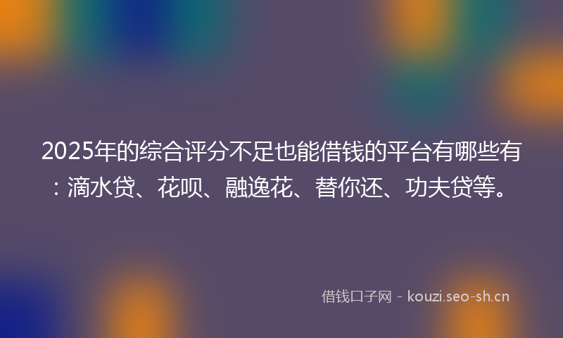 2025年的综合评分不足也能借钱的平台有哪些有：滴水贷、花呗、融逸花、替你还、功夫贷等。