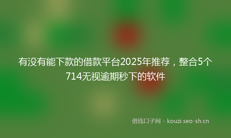 有没有能下款的借款平台2025年推荐，整合5个714无视逾期秒下的软件