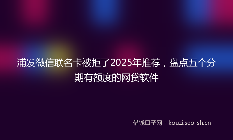 浦发微信联名卡被拒了2025年推荐，盘点五个分期有额度的网贷软件