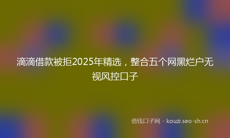 滴滴借款被拒2025年精选，整合五个网黑烂户无视风控口子