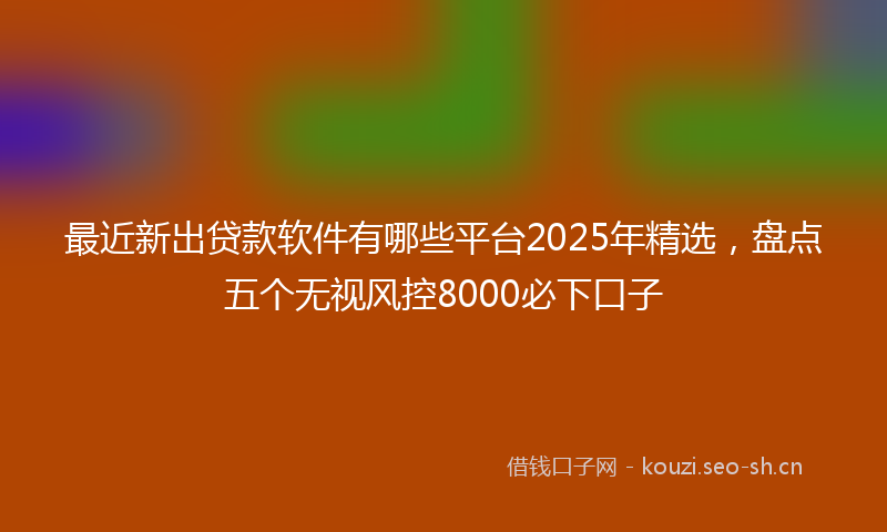 最近新出贷款软件有哪些平台2025年精选，盘点五个无视风控8000必下口子