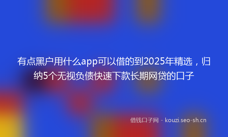 有点黑户用什么app可以借的到2025年精选，归纳5个无视负债快速下款长期网贷的口子