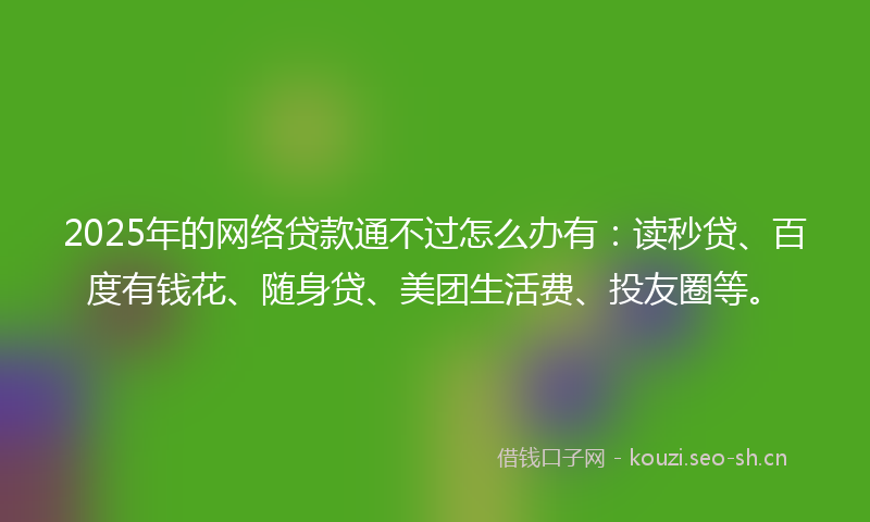 2025年的网络贷款通不过怎么办有：读秒贷、百度有钱花、随身贷、美团生活费、投友圈等。