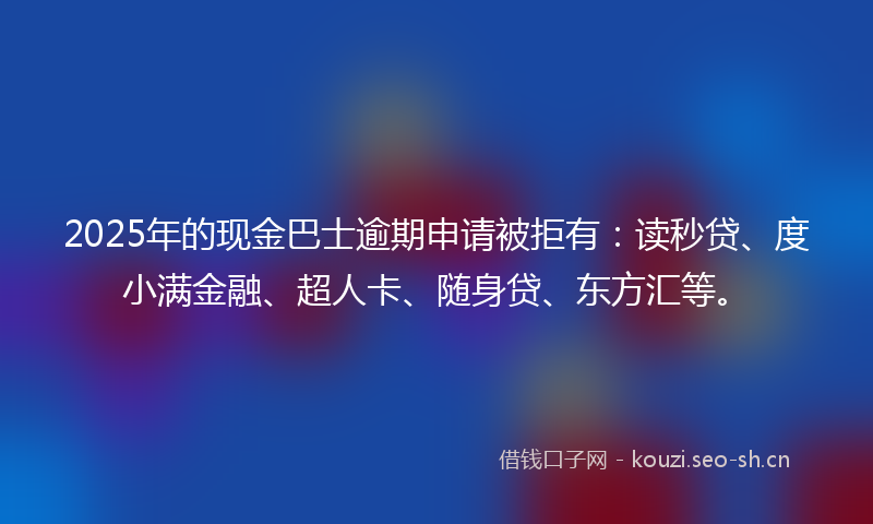 2025年的现金巴士逾期申请被拒有：读秒贷、度小满金融、超人卡、随身贷、东方汇等。
