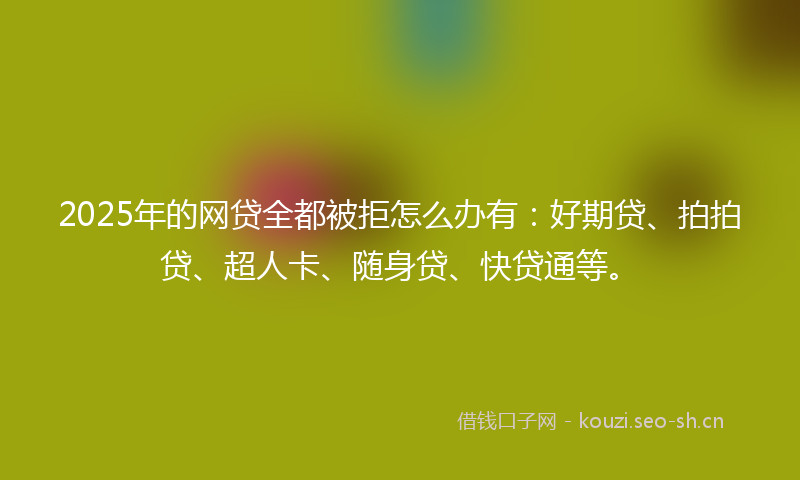 2025年的网贷全都被拒怎么办有：好期贷、拍拍贷、超人卡、随身贷、快贷通等。
