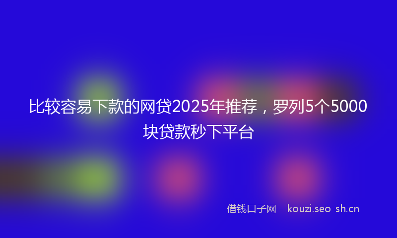 比较容易下款的网贷2025年推荐，罗列5个5000块贷款秒下平台