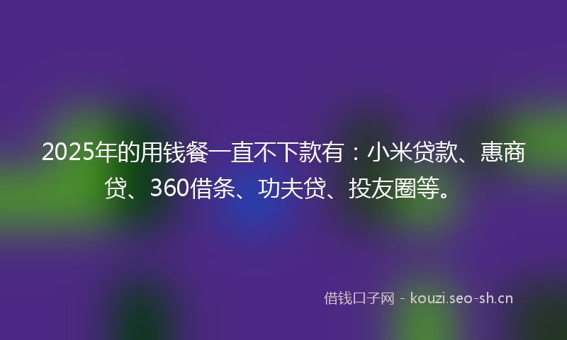 2025年的用钱餐一直不下款有：小米贷款、惠商贷、360借条、功夫贷、投友圈等。