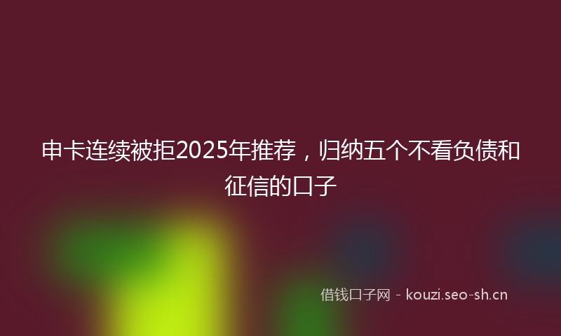 申卡连续被拒2025年推荐，归纳五个不看负债和征信的口子