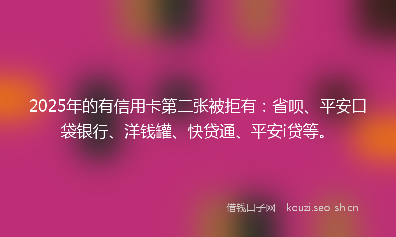2025年的有信用卡第二张被拒有：省呗、平安口袋银行、洋钱罐、快贷通、平安i贷等。