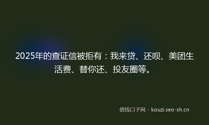 2025年的查证信被拒有:我来贷、还呗、美团生活费、替你还、投友圈等。