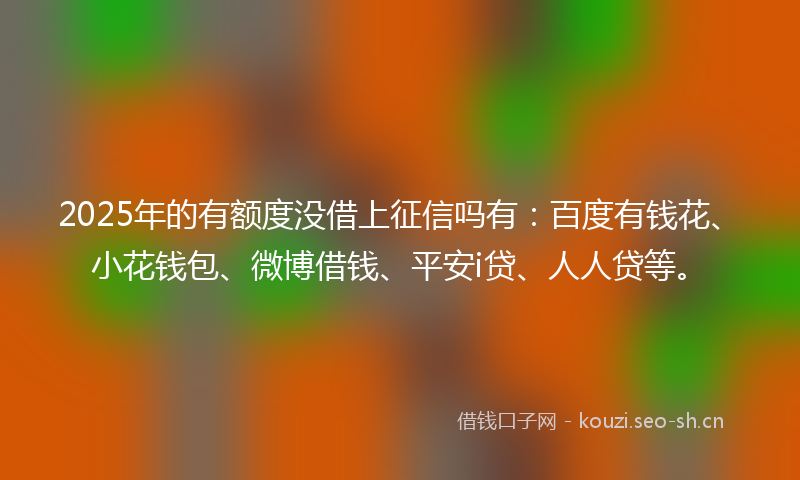2025年的有额度没借上征信吗有：百度有钱花、小花钱包、微博借钱、平安i贷、人人贷等。