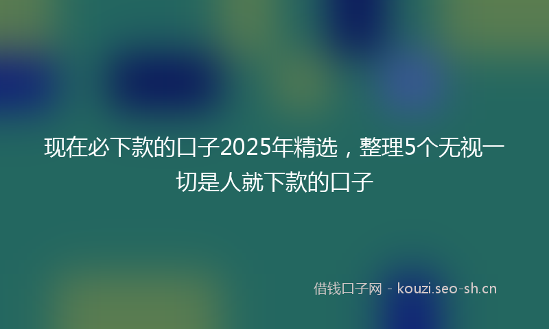 现在必下款的口子2025年精选，整理5个无视一切是人就下款的口子