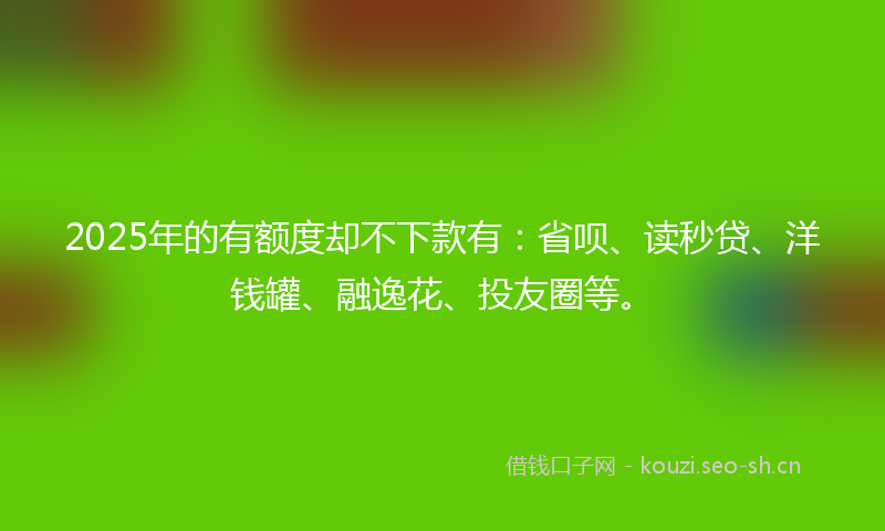2025年的有额度却不下款有：省呗、读秒贷、洋钱罐、融逸花、投友圈等。