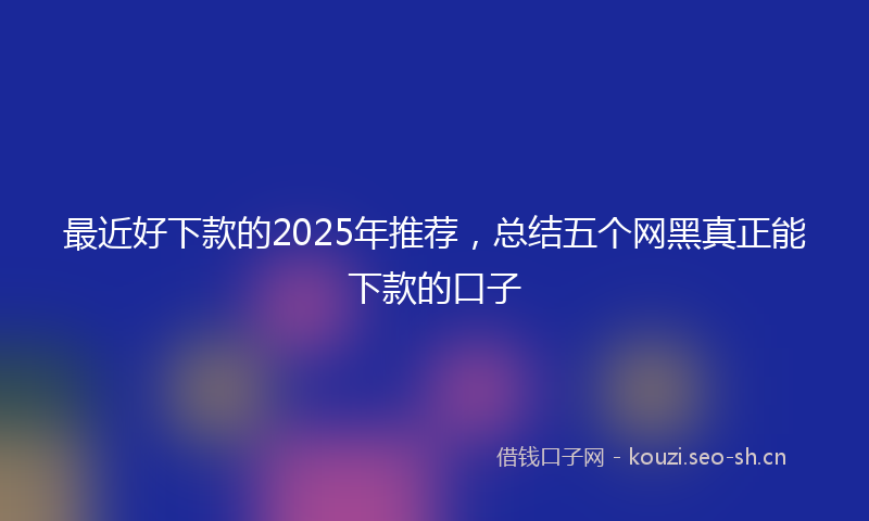 最近好下款的2025年推荐，总结五个网黑真正能下款的口子