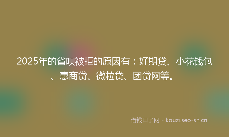 2025年的省呗被拒的原因有：好期贷、小花钱包、惠商贷、微粒贷、团贷网等。