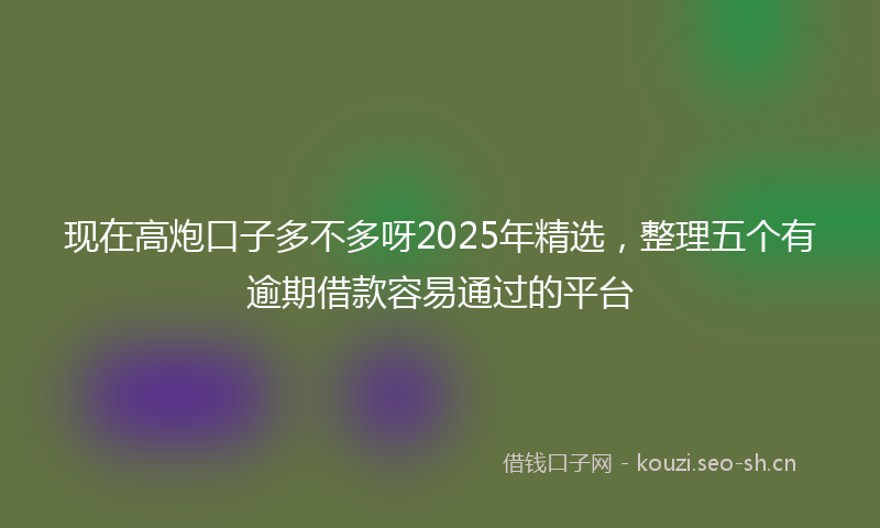 现在高炮口子多不多呀2025年精选，整理五个有逾期借款容易通过的平台