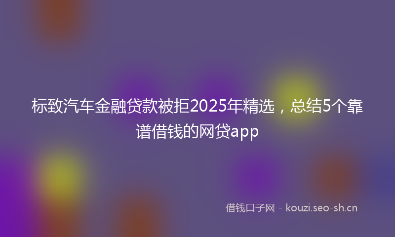 标致汽车金融贷款被拒2025年精选，总结5个靠谱借钱的网贷app