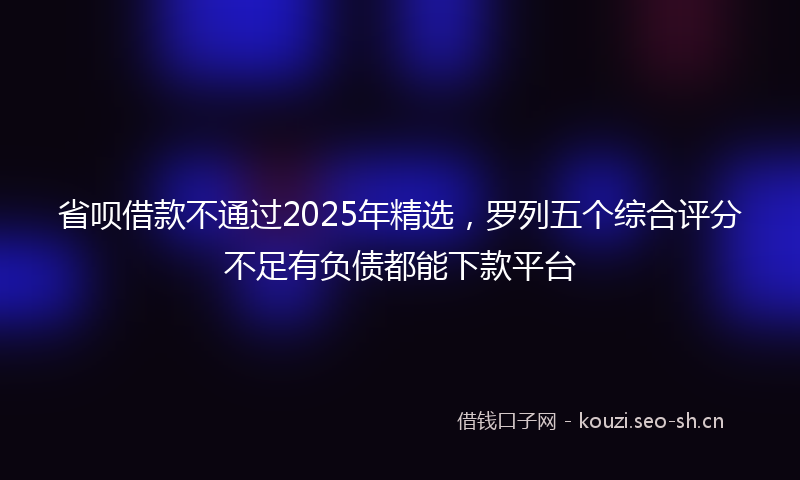 省呗借款不通过2025年精选，罗列五个综合评分不足有负债都能下款平台