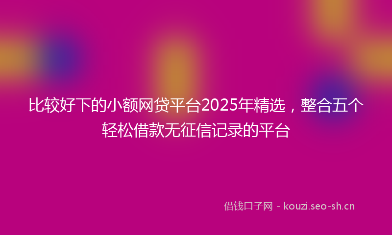 比较好下的小额网贷平台2025年精选，整合五个轻松借款无征信记录的平台