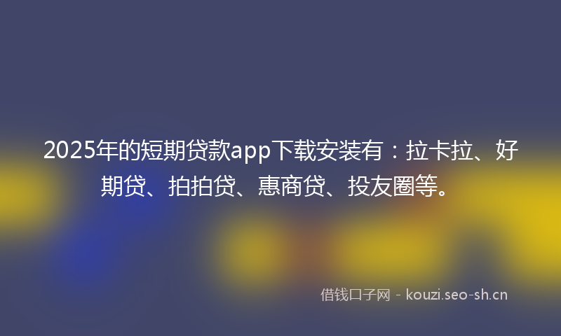 2025年的短期贷款app下载安装有：拉卡拉、好期贷、拍拍贷、惠商贷、投友圈等。