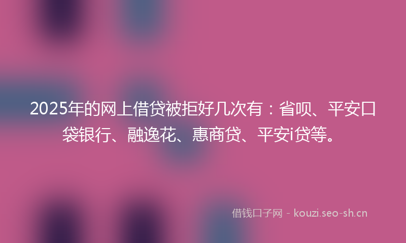 2025年的网上借贷被拒好几次有：省呗、平安口袋银行、融逸花、惠商贷、平安i贷等。