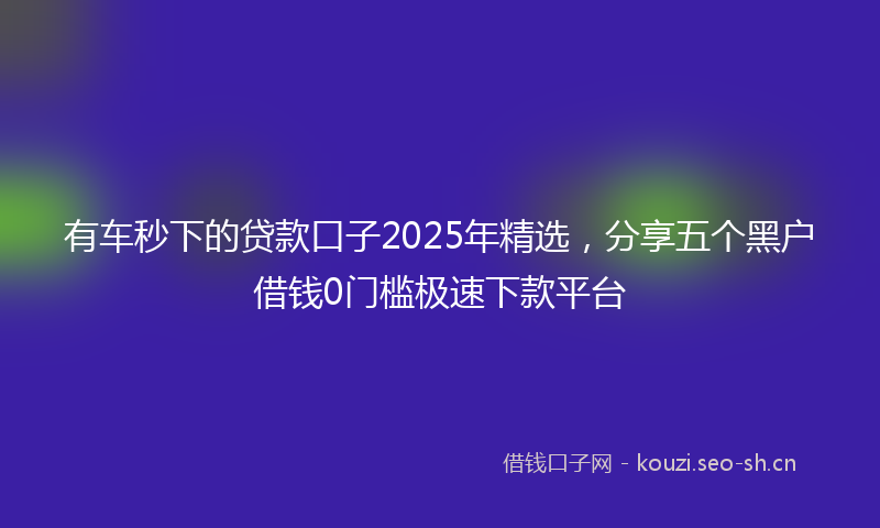 有车秒下的贷款口子2025年精选，分享五个黑户借钱0门槛极速下款平台