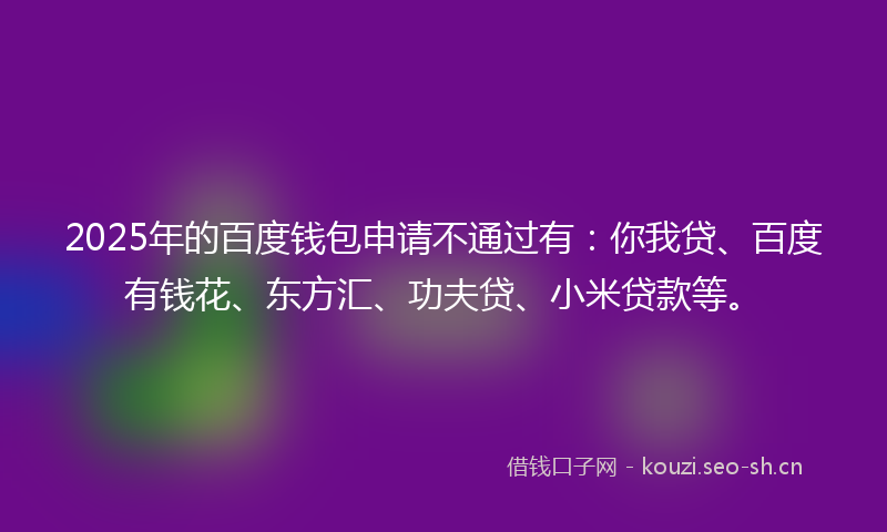 2025年的百度钱包申请不通过有：你我贷、百度有钱花、东方汇、功夫贷、小米贷款等。