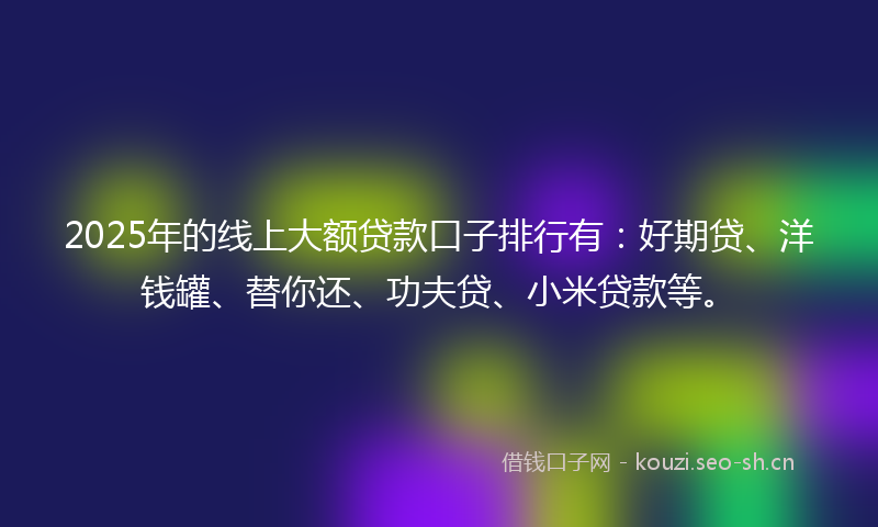 2025年的线上大额贷款口子排行有：好期贷、洋钱罐、替你还、功夫贷、小米贷款等。