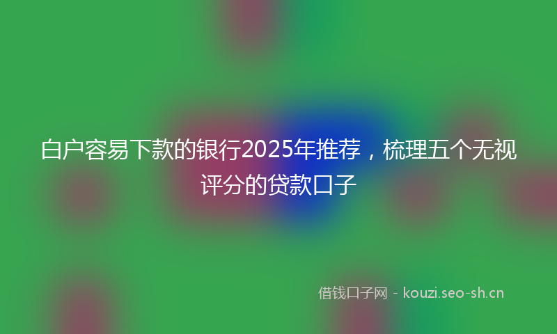 白户容易下款的银行2025年推荐，梳理五个无视评分的贷款口子