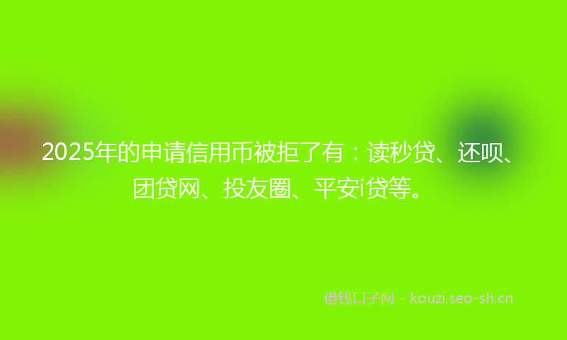 2025年的申请信用币被拒了有：读秒贷、还呗、团贷网、投友圈、平安i贷等。
