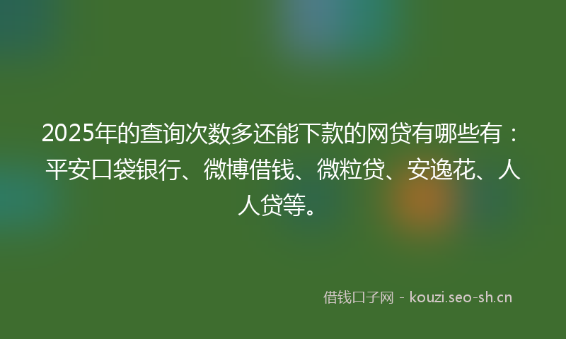 2025年的查询次数多还能下款的网贷有哪些有：平安口袋银行、微博借钱、微粒贷、安逸花、人人贷等。