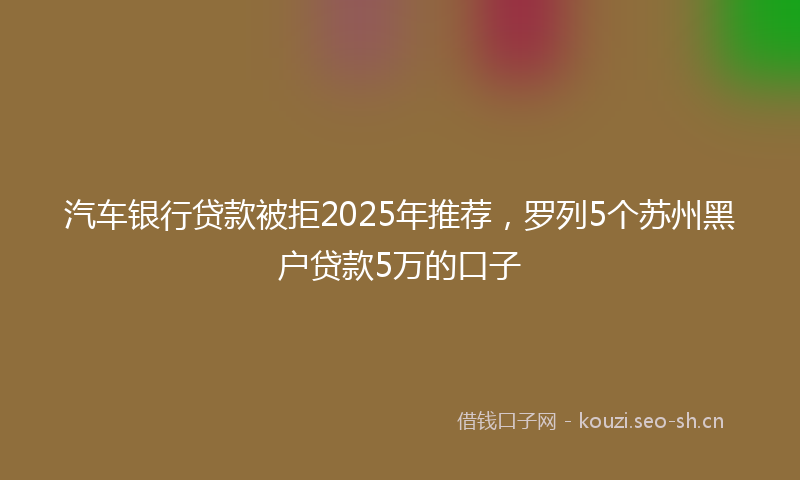 汽车银行贷款被拒2025年推荐，罗列5个苏州黑户贷款5万的口子