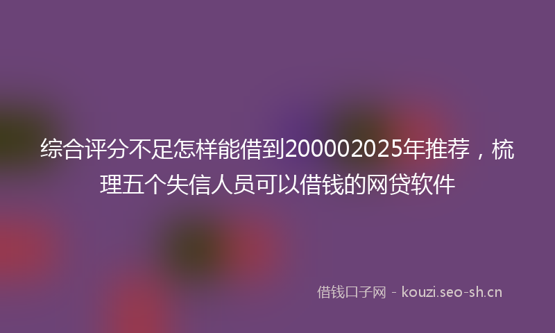 综合评分不足怎样能借到200002025年推荐，梳理五个失信人员可以借钱的网贷软件