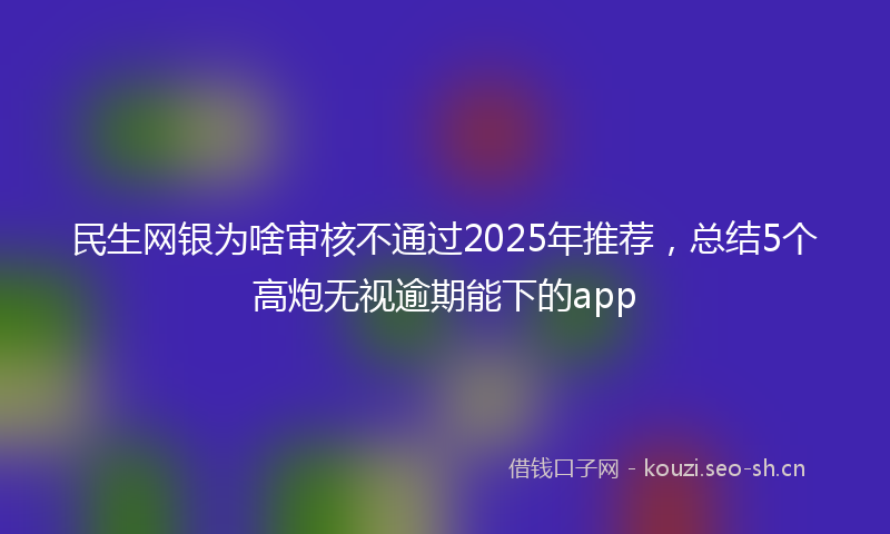 民生网银为啥审核不通过2025年推荐，总结5个高炮无视逾期能下的app