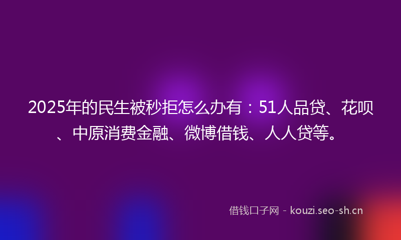 2025年的民生被秒拒怎么办有：51人品贷、花呗、中原消费金融、微博借钱、人人贷等。