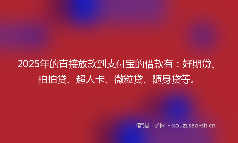 2025年的直接放款到支付宝的借款有：好期贷、拍拍贷、超人卡、微粒贷、随身贷等。
