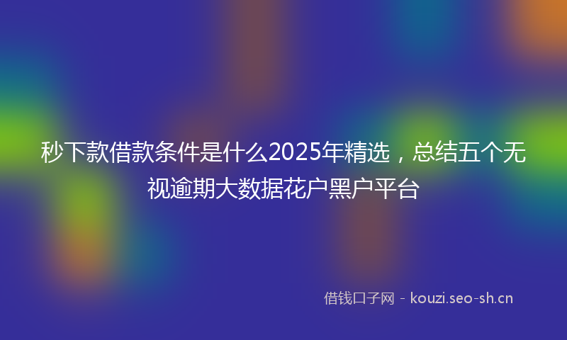 秒下款借款条件是什么2025年精选，总结五个无视逾期大数据花户黑户平台