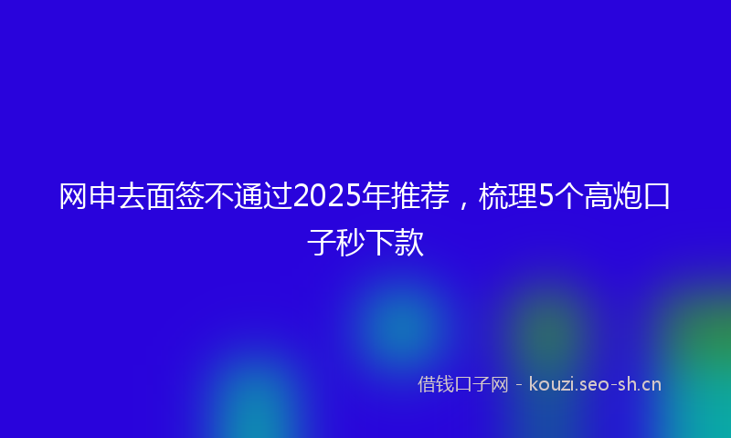 网申去面签不通过2025年推荐，梳理5个高炮口子秒下款