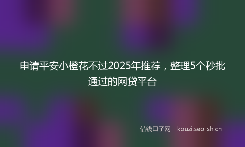 申请平安小橙花不过2025年推荐，整理5个秒批通过的网贷平台