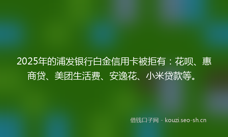 2025年的浦发银行白金信用卡被拒有：花呗、惠商贷、美团生活费、安逸花、小米贷款等。