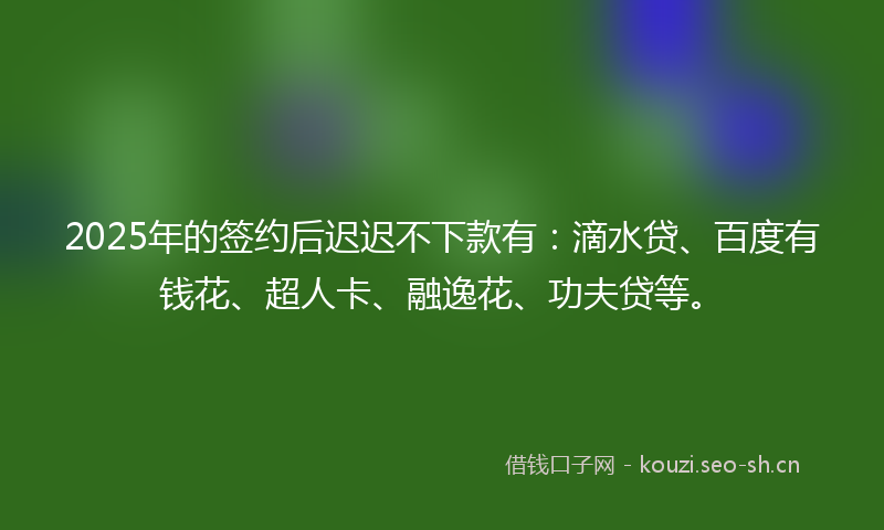 2025年的签约后迟迟不下款有：滴水贷、百度有钱花、超人卡、融逸花、功夫贷等。