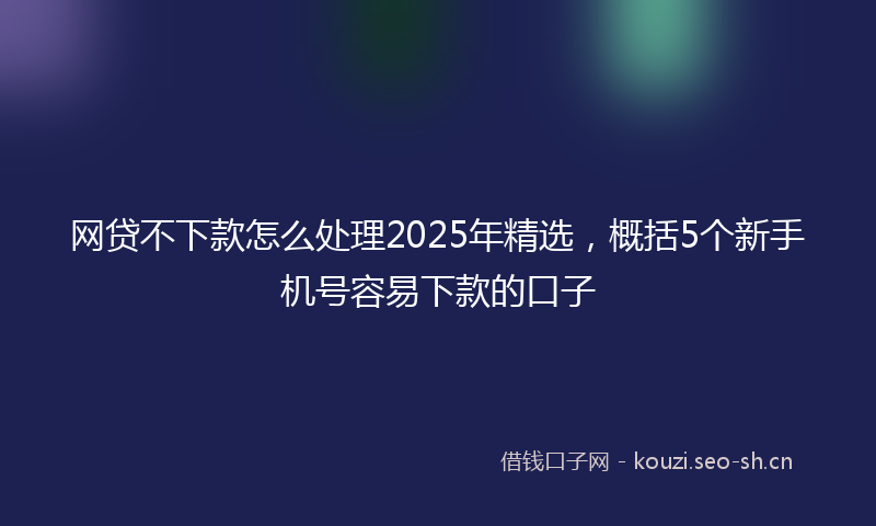 网贷不下款怎么处理2025年精选，概括5个新手机号容易下款的口子