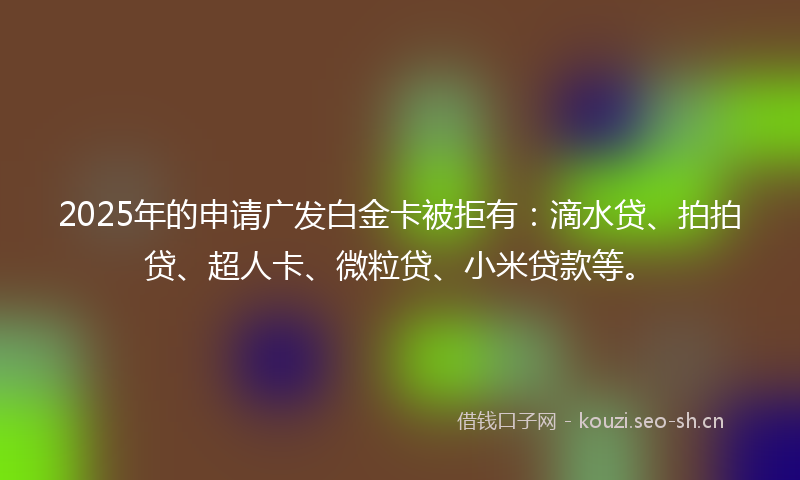 2025年的申请广发白金卡被拒有：滴水贷、拍拍贷、超人卡、微粒贷、小米贷款等。