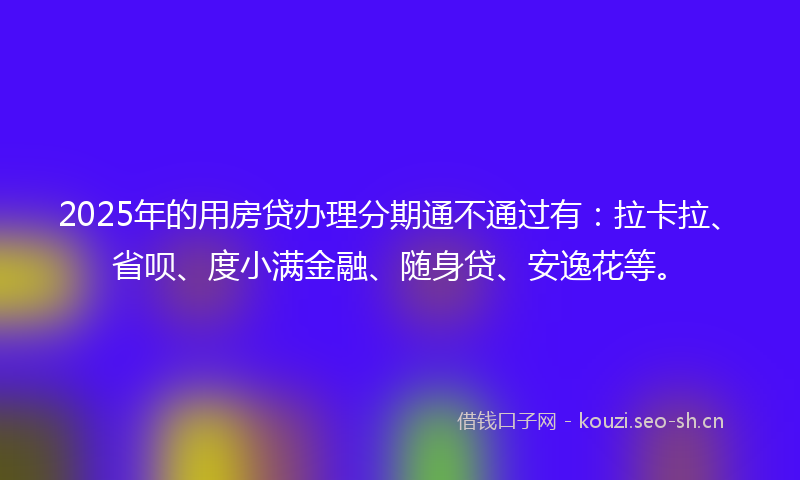 2025年的用房贷办理分期通不通过有：拉卡拉、省呗、度小满金融、随身贷、安逸花等。