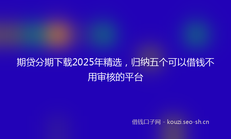 期贷分期下载2025年精选,归纳五个可以借钱不用审核的平台