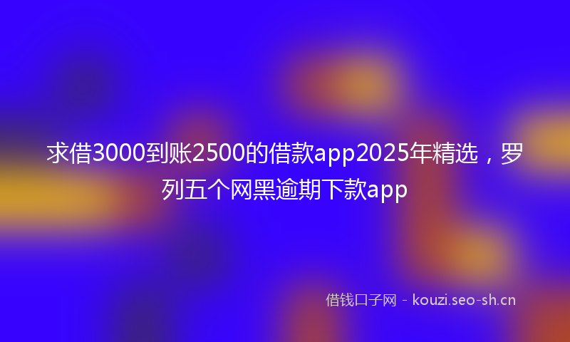 求借3000到账2500的借款app2025年精选，罗列五个网黑逾期下款app