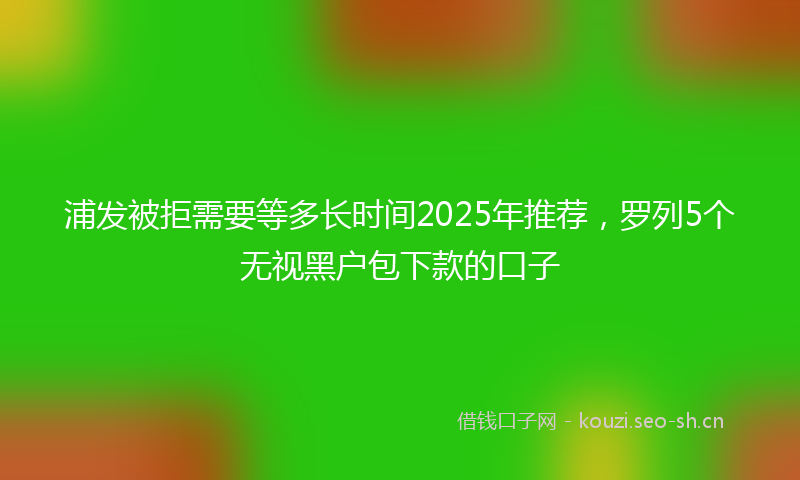 浦发被拒需要等多长时间2025年推荐，罗列5个无视黑户包下款的口子