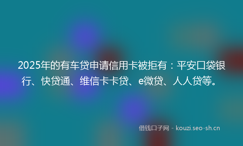 2025年的有车贷申请信用卡被拒有：平安口袋银行、快贷通、维信卡卡贷、e微贷、人人贷等。