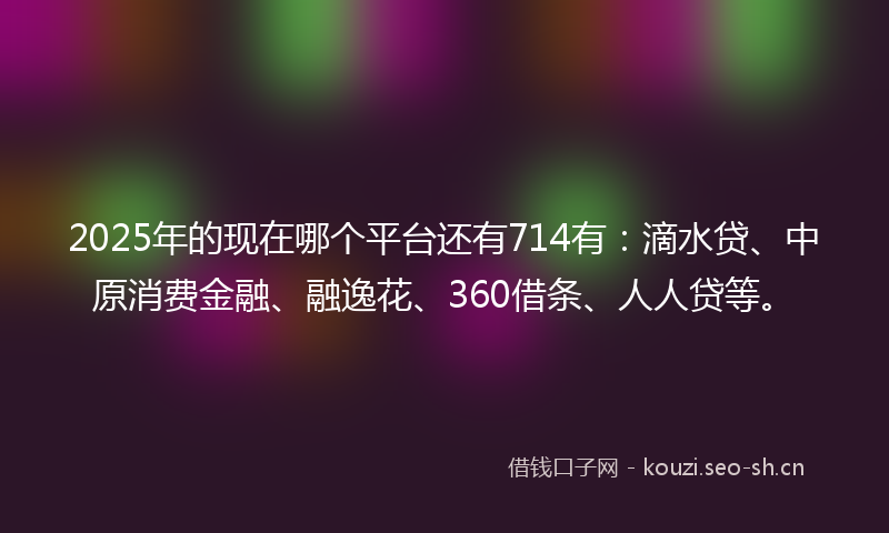 2025年的现在哪个平台还有714有：滴水贷、中原消费金融、融逸花、360借条、人人贷等。